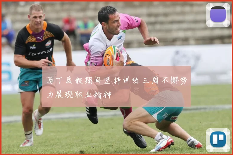 马丁度假期间坚持训练三周不懈努力展现职业精神