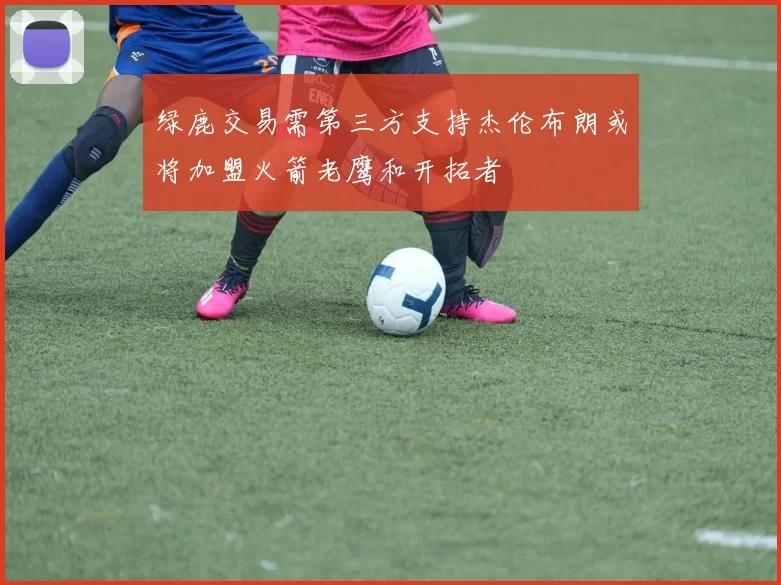 绿鹿交易需第三方支持杰伦布朗或将加盟火箭老鹰和开拓者