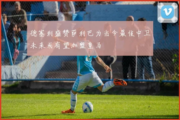德塞利盛赞萨利巴为当今最佳中卫未来或有望加盟皇马